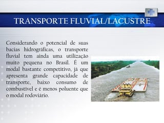 TRANSPORTE FLUVIAL/LACUSTRE Considerando o potencial de suas bacias hidrográficas, o transporte fluvial tem ainda uma utilização muito pequena no Brasil. É um modal bastante competitivo, já que apresenta grande capacidade de transporte, baixo consumo de combustível e é menos poluente que o modal rodoviário. 