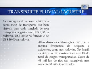 TRANSPORTE FLUVIAL/LACUSTRE As vantagens de se usar a hidrovia como meio de transporte são bem visíveis: para cada tonelada de soja transportada, gastam-se US$ 8,00 na hidrovia, US$ 16,00 na ferrovia e de US$ 30,00 na rodovia.. Além disso as embarcações não tem a mesma frequência de desgaste e acidentes, como nas rodovias. No Brasil, as hidrovias não movimentam nem 1% do total de cargas transportadas. Cerca de 43 mil km de rios são navegáveis mas somente 10 mil são utilizados.  