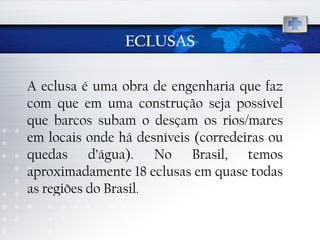 ECLUSAS A eclusa é uma obra de engenharia que faz com que em uma construção seja possível que barcos subam o desçam os rios/mares em locais onde há desníveis (corredeiras ou quedas d’água). No Brasil, temos aproximadamente 18 eclusas em quase todas as regiões do Brasil .  