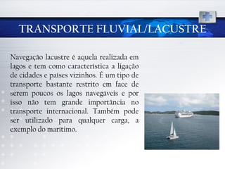 TRANSPORTE FLUVIAL/LACUSTRE Navegação lacustre é aquela realizada em lagos e tem como característica a ligação de cidades e países vizinhos. É um tipo de transporte bastante restrito em face de serem poucos os lagos navegáveis e por isso não tem grande importância no transporte internacional. Também pode ser utilizado para qualquer carga, a exemplo do marítimo. 