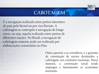 CABOTAGEM É a navegação realizada entre portos interiores do país pelo litoral ou por vias fluviais. A cabotagem se contrapõe à navegação de longo curso, ou seja, aquela realizada entre portos de diferentes nações. No Brasil, a navegação de cabotagem somente pode ser realizada por embarcações construídas no País.  Outra questão a se considerar, é a garantia de construção de navios destinados a cabotagem, nos estaleiros nacionais. Dessa maneira, a construção naval rende empregos e faturamento as economias nacionais. 