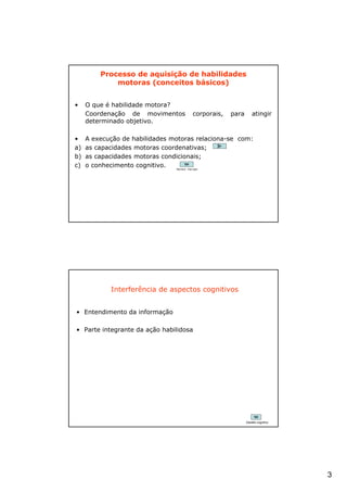 Processo de aquisição de habilidades
             motoras (conceitos básicos)


•    O que é habilidade motora?
     Coordenação de movimentos                  corporais,   para       atingir
     determinado objetivo.

•    A execução de habilidades motoras relaciona-se com:
a)   as capacidades motoras coordenativas;
b)   as capacidades motoras condicionais;
c)   o conhecimento cognitivo.  Red Bull – free style




            Interferência de aspectos cognitivos


• Entendimento da informação

• Parte integrante da ação habilidosa




                                                                    Desafio cognitivo




                                                                                        3
 