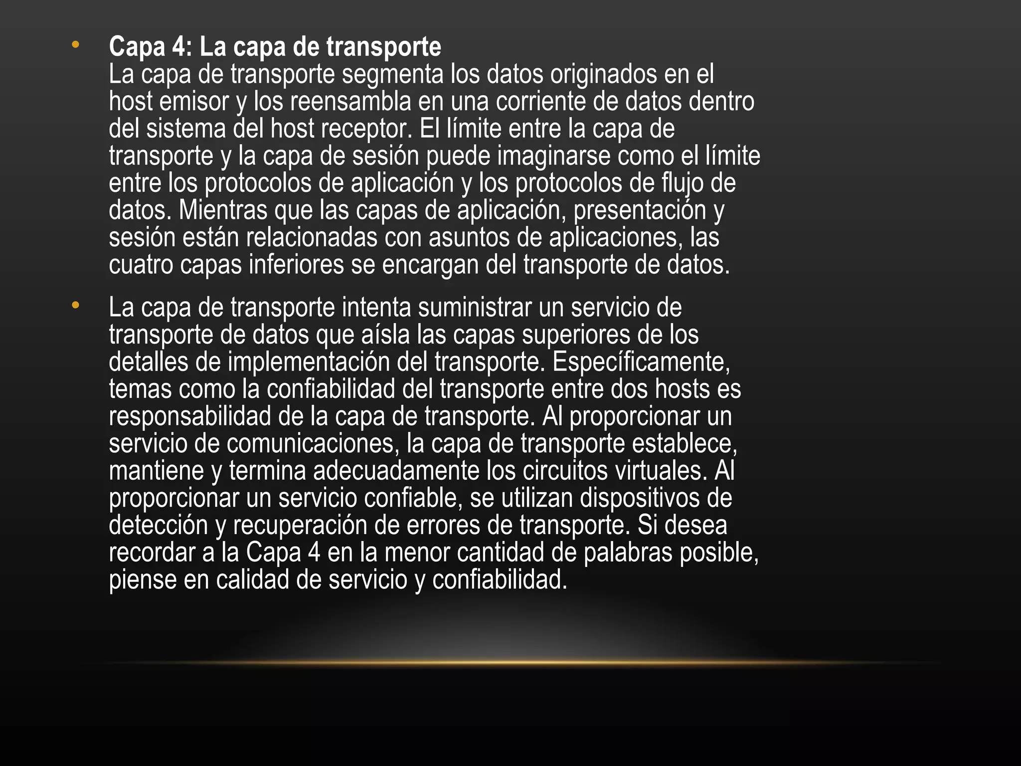 •   Capa 4: La capa de transporte 
    La capa de transporte segmenta los datos originados en el
    host emisor y los reensambla en una corriente de datos dentro
    del sistema del host receptor. El límite entre la capa de
    transporte y la capa de sesión puede imaginarse como el límite
    entre los protocolos de aplicación y los protocolos de flujo de
    datos. Mientras que las capas de aplicación, presentación y
    sesión están relacionadas con asuntos de aplicaciones, las
    cuatro capas inferiores se encargan del transporte de datos.
•   La capa de transporte intenta suministrar un servicio de
    transporte de datos que aísla las capas superiores de los
    detalles de implementación del transporte. Específicamente,
    temas como la confiabilidad del transporte entre dos hosts es
    responsabilidad de la capa de transporte. Al proporcionar un
    servicio de comunicaciones, la capa de transporte establece,
    mantiene y termina adecuadamente los circuitos virtuales. Al
    proporcionar un servicio confiable, se utilizan dispositivos de
    detección y recuperación de errores de transporte. Si desea
    recordar a la Capa 4 en la menor cantidad de palabras posible,
    piense en calidad de servicio y confiabilidad.
 