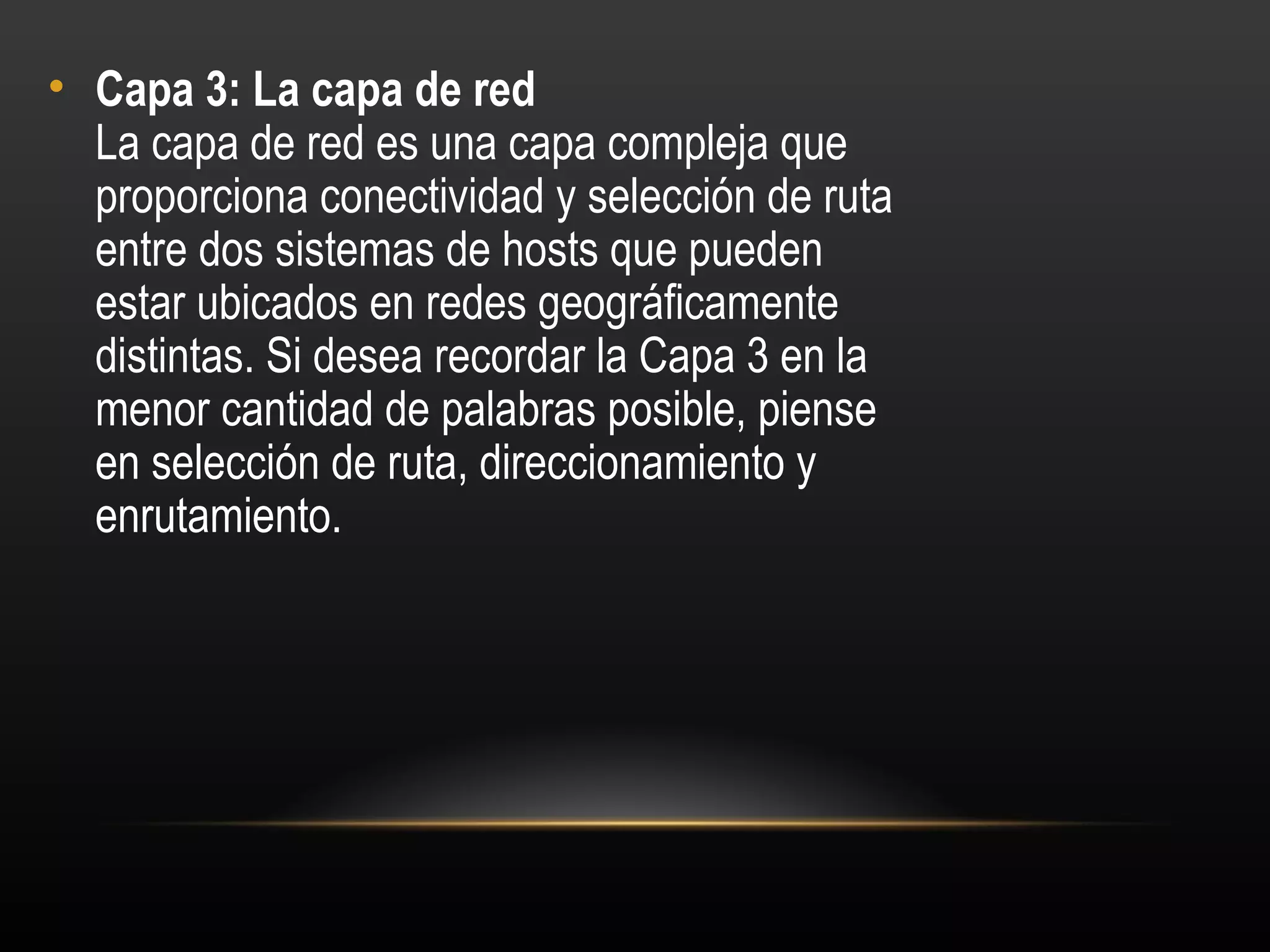 • Capa 3: La capa de red 
  La capa de red es una capa compleja que
  proporciona conectividad y selección de ruta
  entre dos sistemas de hosts que pueden
  estar ubicados en redes geográficamente
  distintas. Si desea recordar la Capa 3 en la
  menor cantidad de palabras posible, piense
  en selección de ruta, direccionamiento y
  enrutamiento.
 