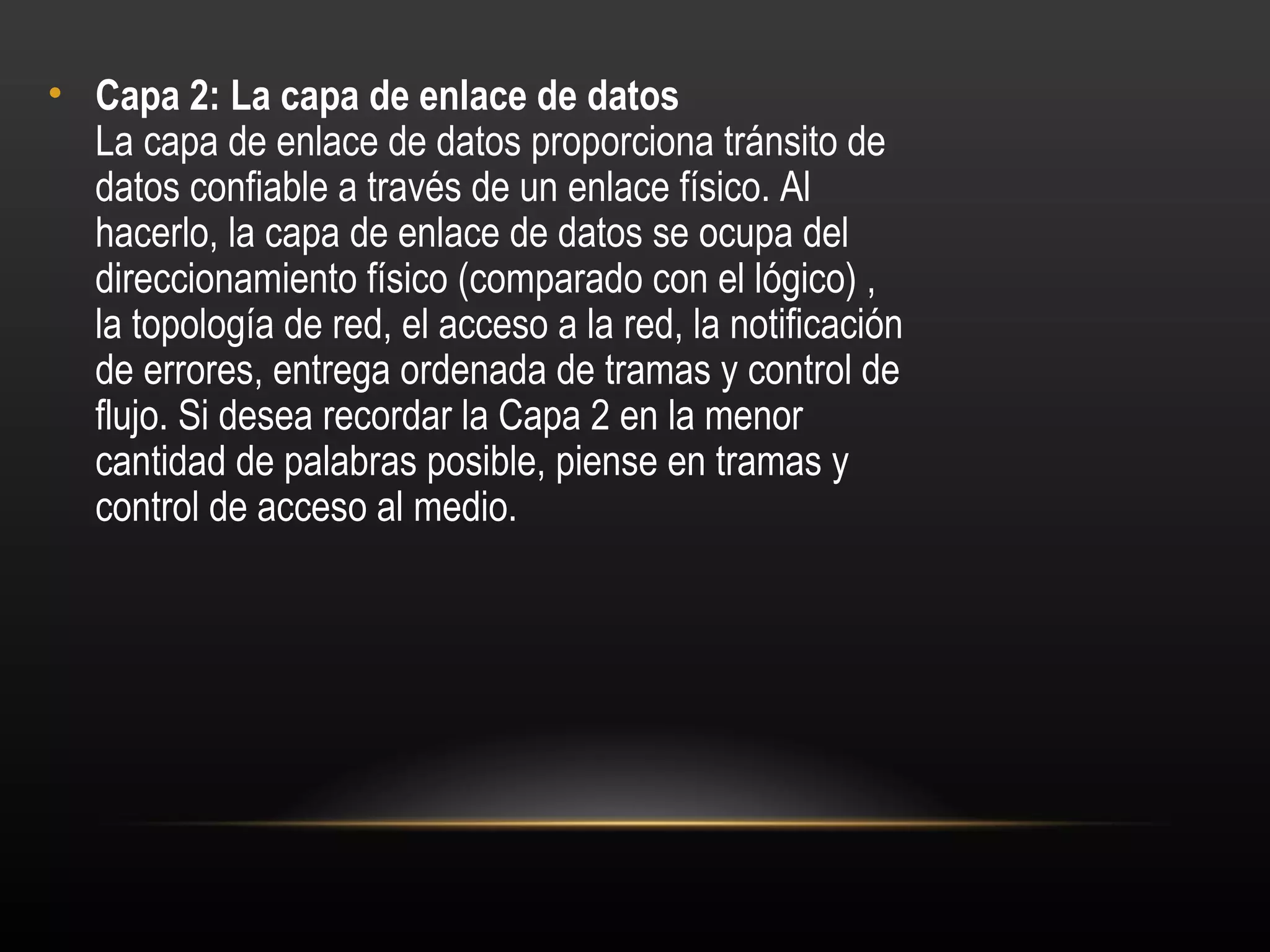 • Capa 2: La capa de enlace de datos 
  La capa de enlace de datos proporciona tránsito de
  datos confiable a través de un enlace físico. Al
  hacerlo, la capa de enlace de datos se ocupa del
  direccionamiento físico (comparado con el lógico) ,
  la topología de red, el acceso a la red, la notificación
  de errores, entrega ordenada de tramas y control de
  flujo. Si desea recordar la Capa 2 en la menor
  cantidad de palabras posible, piense en tramas y
  control de acceso al medio.
 