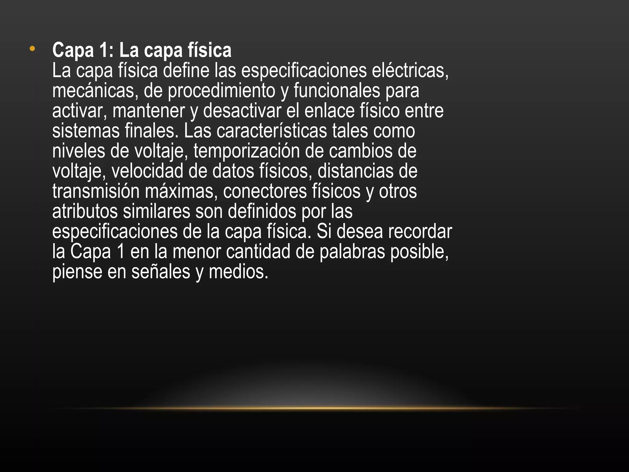 • Capa 1: La capa física 
  La capa física define las especificaciones eléctricas,
  mecánicas, de procedimiento y funcionales para
  activar, mantener y desactivar el enlace físico entre
  sistemas finales. Las características tales como
  niveles de voltaje, temporización de cambios de
  voltaje, velocidad de datos físicos, distancias de
  transmisión máximas, conectores físicos y otros
  atributos similares son definidos por las
  especificaciones de la capa física. Si desea recordar
  la Capa 1 en la menor cantidad de palabras posible,
  piense en señales y medios.
 