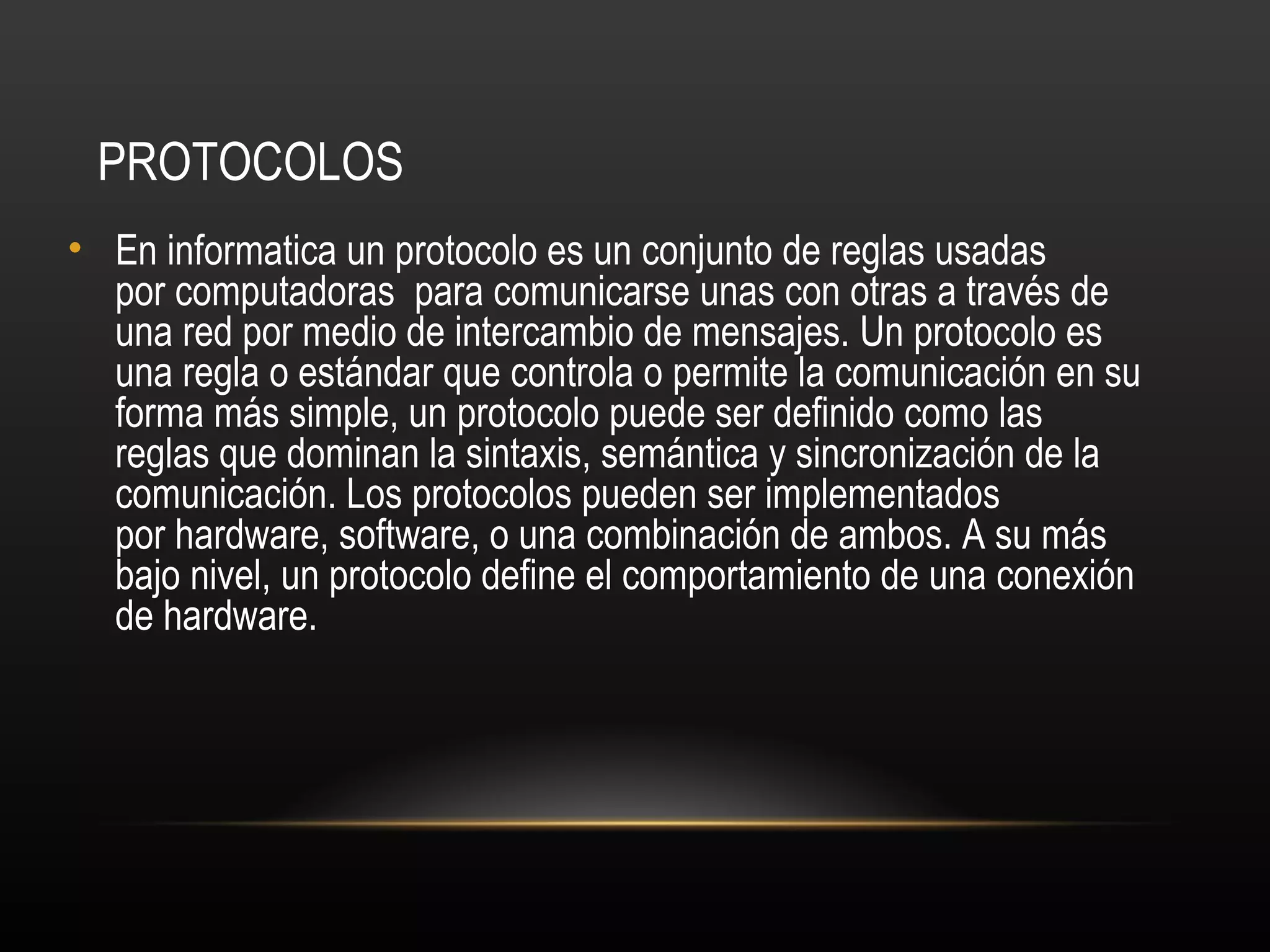 PROTOCOLOS
• En informatica un protocolo es un conjunto de reglas usadas
  por computadoras para comunicarse unas con otras a través de
  una red por medio de intercambio de mensajes. Un protocolo es
  una regla o estándar que controla o permite la comunicación en su
  forma más simple, un protocolo puede ser definido como las
  reglas que dominan la sintaxis, semántica y sincronización de la
  comunicación. Los protocolos pueden ser implementados
  por hardware, software, o una combinación de ambos. A su más
  bajo nivel, un protocolo define el comportamiento de una conexión
  de hardware.
 