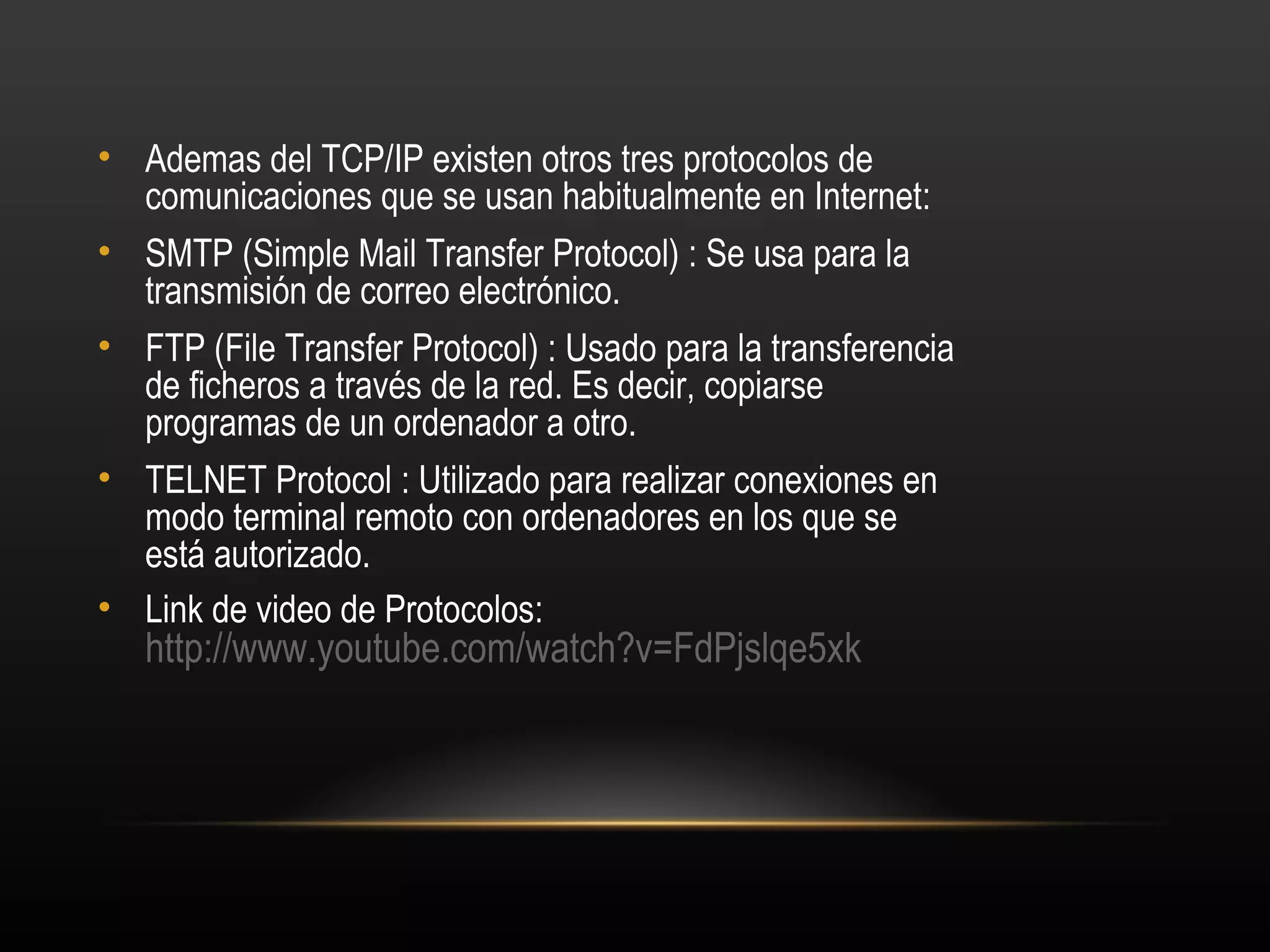 • Ademas del TCP/IP existen otros tres protocolos de
  comunicaciones que se usan habitualmente en Internet:
• SMTP (Simple Mail Transfer Protocol) : Se usa para la
  transmisión de correo electrónico.
• FTP (File Transfer Protocol) : Usado para la transferencia
  de ficheros a través de la red. Es decir, copiarse
  programas de un ordenador a otro.
• TELNET Protocol : Utilizado para realizar conexiones en
  modo terminal remoto con ordenadores en los que se
  está autorizado.
• Link de video de Protocolos:
   http://www.youtube.com/watch?v=FdPjslqe5xk
 