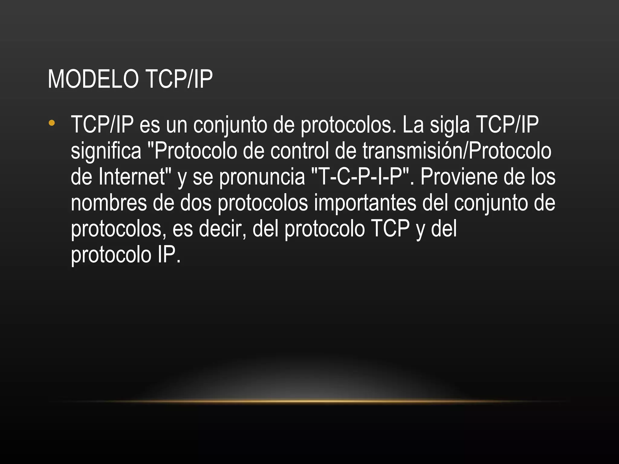 MODELO TCP/IP
• TCP/IP es un conjunto de protocolos. La sigla TCP/IP
  significa "Protocolo de control de transmisión/Protocolo
  de Internet" y se pronuncia "T-C-P-I-P". Proviene de los
  nombres de dos protocolos importantes del conjunto de
  protocolos, es decir, del protocolo TCP y del
  protocolo IP.
 