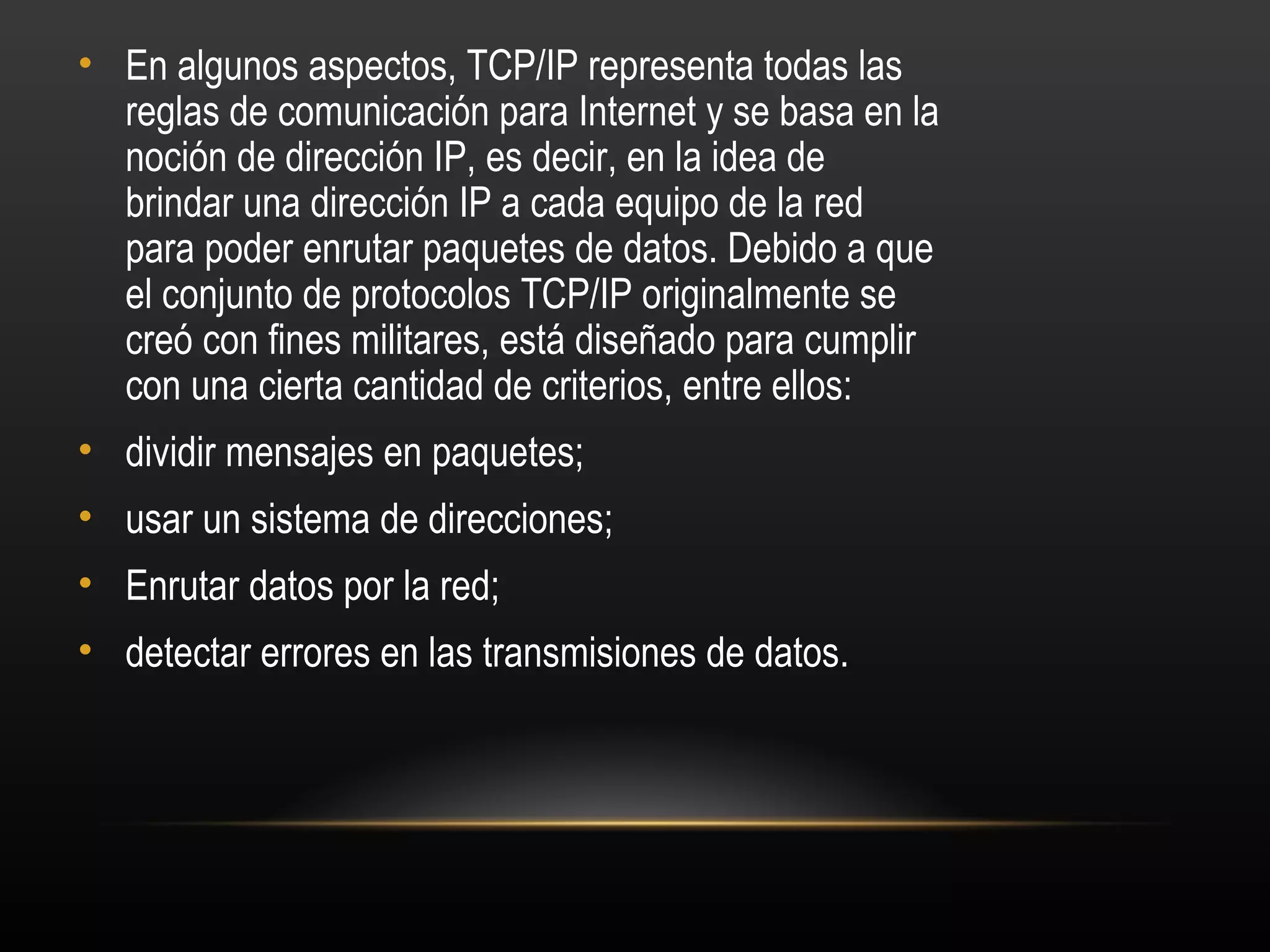 • En algunos aspectos, TCP/IP representa todas las
  reglas de comunicación para Internet y se basa en la
  noción de dirección IP, es decir, en la idea de
  brindar una dirección IP a cada equipo de la red
  para poder enrutar paquetes de datos. Debido a que
  el conjunto de protocolos TCP/IP originalmente se
  creó con fines militares, está diseñado para cumplir
  con una cierta cantidad de criterios, entre ellos:
• dividir mensajes en paquetes;
• usar un sistema de direcciones;
• Enrutar datos por la red;
• detectar errores en las transmisiones de datos.
 