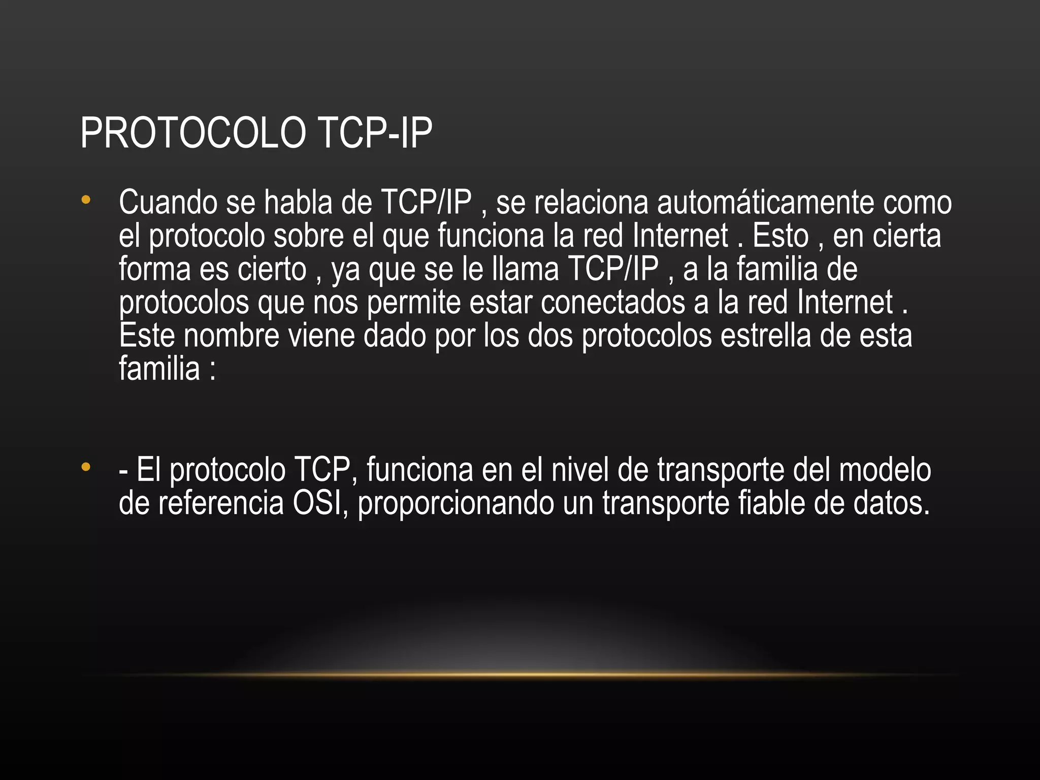 PROTOCOLO TCP-IP
• Cuando se habla de TCP/IP , se relaciona automáticamente como
  el protocolo sobre el que funciona la red Internet . Esto , en cierta
  forma es cierto , ya que se le llama TCP/IP , a la familia de
  protocolos que nos permite estar conectados a la red Internet .
  Este nombre viene dado por los dos protocolos estrella de esta
  familia :

• - El protocolo TCP, funciona en el nivel de transporte del modelo
  de referencia OSI, proporcionando un transporte fiable de datos.
 