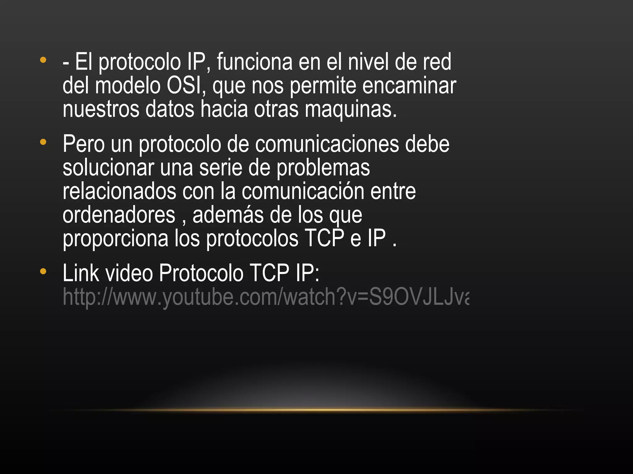 • - El protocolo IP, funciona en el nivel de red
  del modelo OSI, que nos permite encaminar
  nuestros datos hacia otras maquinas.
• Pero un protocolo de comunicaciones debe
  solucionar una serie de problemas
  relacionados con la comunicación entre
  ordenadores , además de los que
  proporciona los protocolos TCP e IP .
• Link video Protocolo TCP IP:
  http://www.youtube.com/watch?v=S9OVJLJvago
 