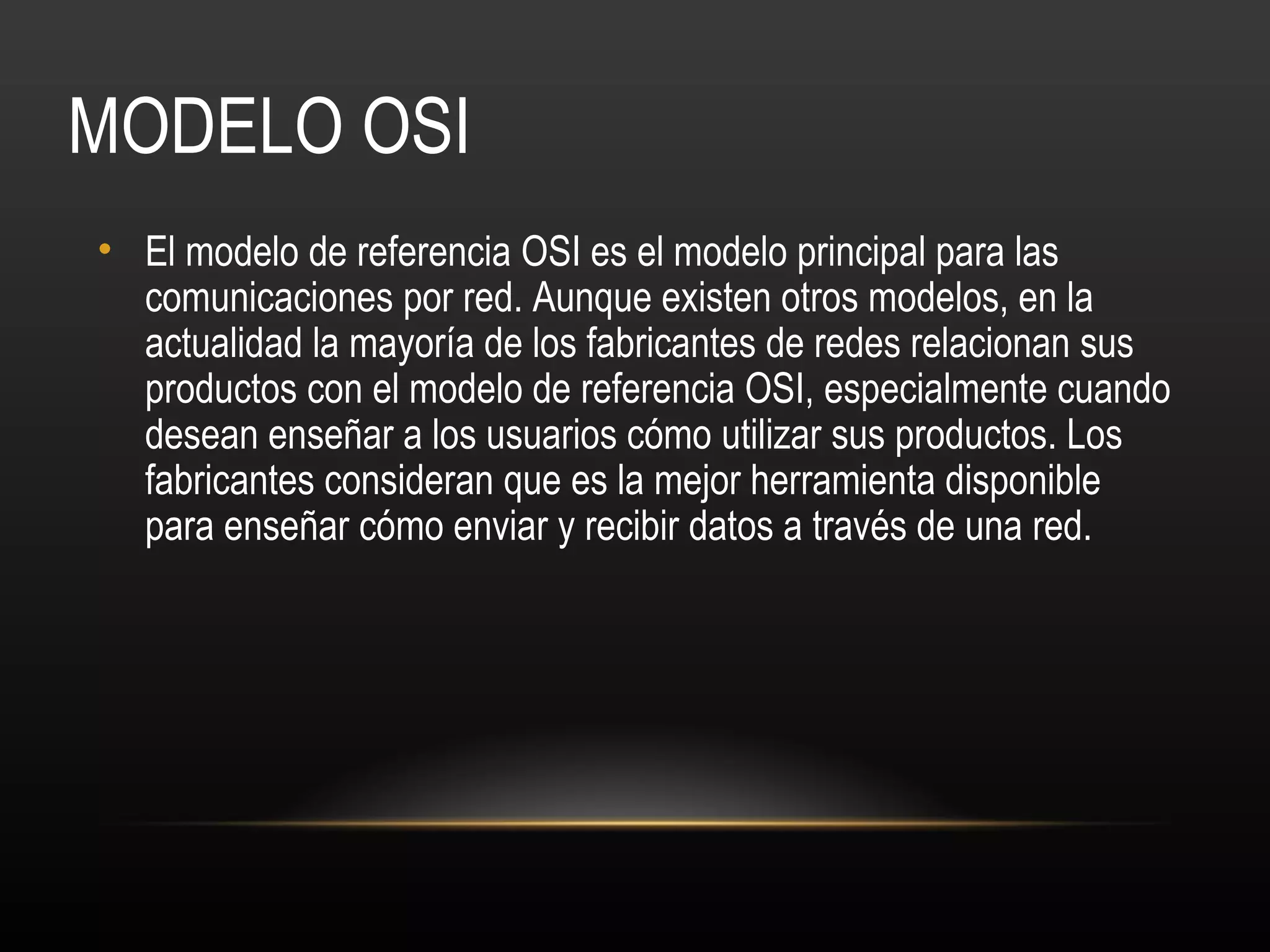 MODELO OSI
• El modelo de referencia OSI es el modelo principal para las
  comunicaciones por red. Aunque existen otros modelos, en la
  actualidad la mayoría de los fabricantes de redes relacionan sus
  productos con el modelo de referencia OSI, especialmente cuando
  desean enseñar a los usuarios cómo utilizar sus productos. Los
  fabricantes consideran que es la mejor herramienta disponible
  para enseñar cómo enviar y recibir datos a través de una red.
 