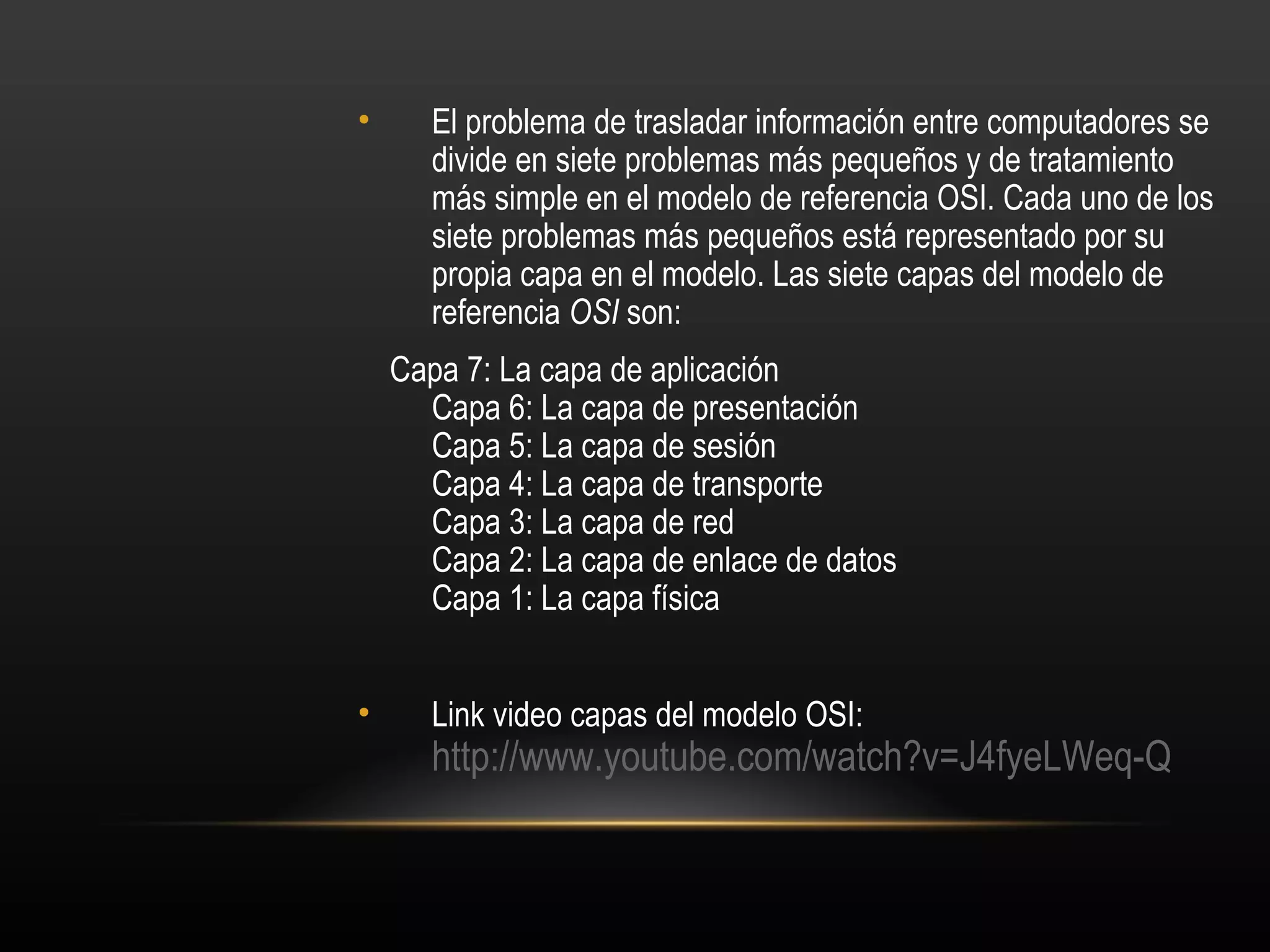 •     El problema de trasladar información entre computadores se
      divide en siete problemas más pequeños y de tratamiento
      más simple en el modelo de referencia OSI. Cada uno de los
      siete problemas más pequeños está representado por su
      propia capa en el modelo. Las siete capas del modelo de
      referencia OSI son:
    Capa 7: La capa de aplicación
      Capa 6: La capa de presentación
      Capa 5: La capa de sesión
      Capa 4: La capa de transporte
      Capa 3: La capa de red
      Capa 2: La capa de enlace de datos
      Capa 1: La capa física


•     Link video capas del modelo OSI:
      http://www.youtube.com/watch?v=J4fyeLWeq-Q
 