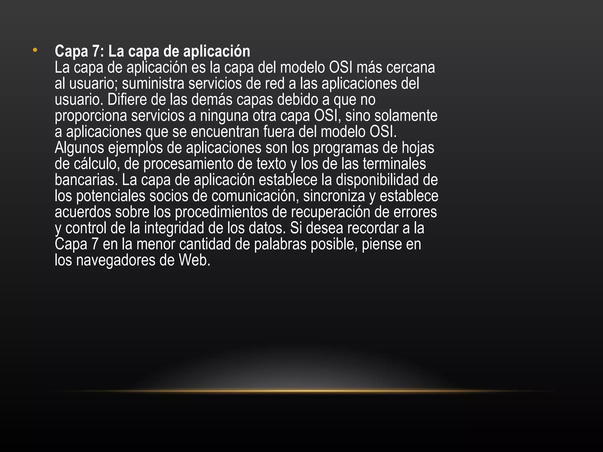 •   Capa 7: La capa de aplicación 
    La capa de aplicación es la capa del modelo OSI más cercana
    al usuario; suministra servicios de red a las aplicaciones del
    usuario. Difiere de las demás capas debido a que no
    proporciona servicios a ninguna otra capa OSI, sino solamente
    a aplicaciones que se encuentran fuera del modelo OSI.
    Algunos ejemplos de aplicaciones son los programas de hojas
    de cálculo, de procesamiento de texto y los de las terminales
    bancarias. La capa de aplicación establece la disponibilidad de
    los potenciales socios de comunicación, sincroniza y establece
    acuerdos sobre los procedimientos de recuperación de errores
    y control de la integridad de los datos. Si desea recordar a la
    Capa 7 en la menor cantidad de palabras posible, piense en
    los navegadores de Web.
 