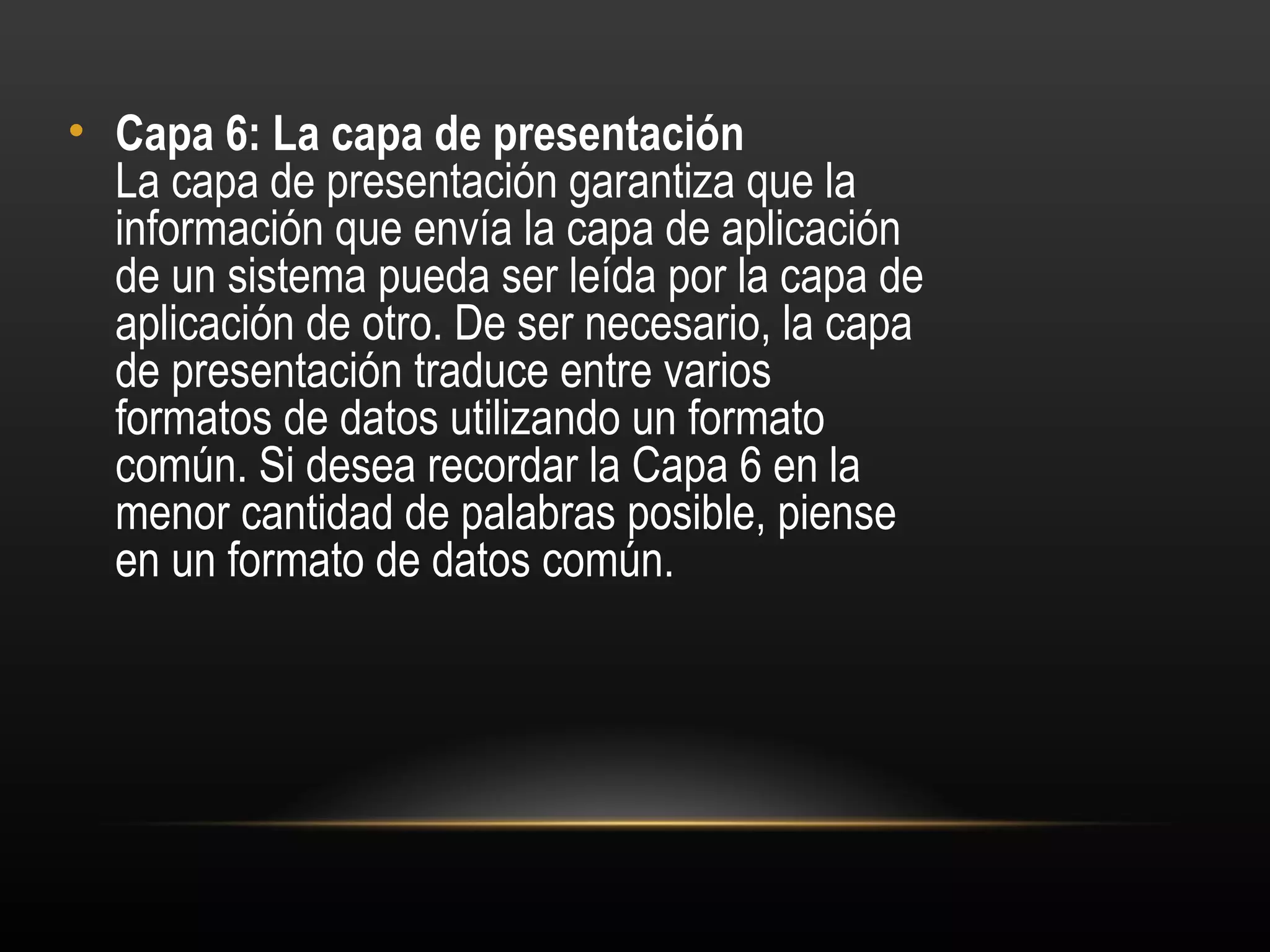 • Capa 6: La capa de presentación 
  La capa de presentación garantiza que la
  información que envía la capa de aplicación
  de un sistema pueda ser leída por la capa de
  aplicación de otro. De ser necesario, la capa
  de presentación traduce entre varios
  formatos de datos utilizando un formato
  común. Si desea recordar la Capa 6 en la
  menor cantidad de palabras posible, piense
  en un formato de datos común.
 