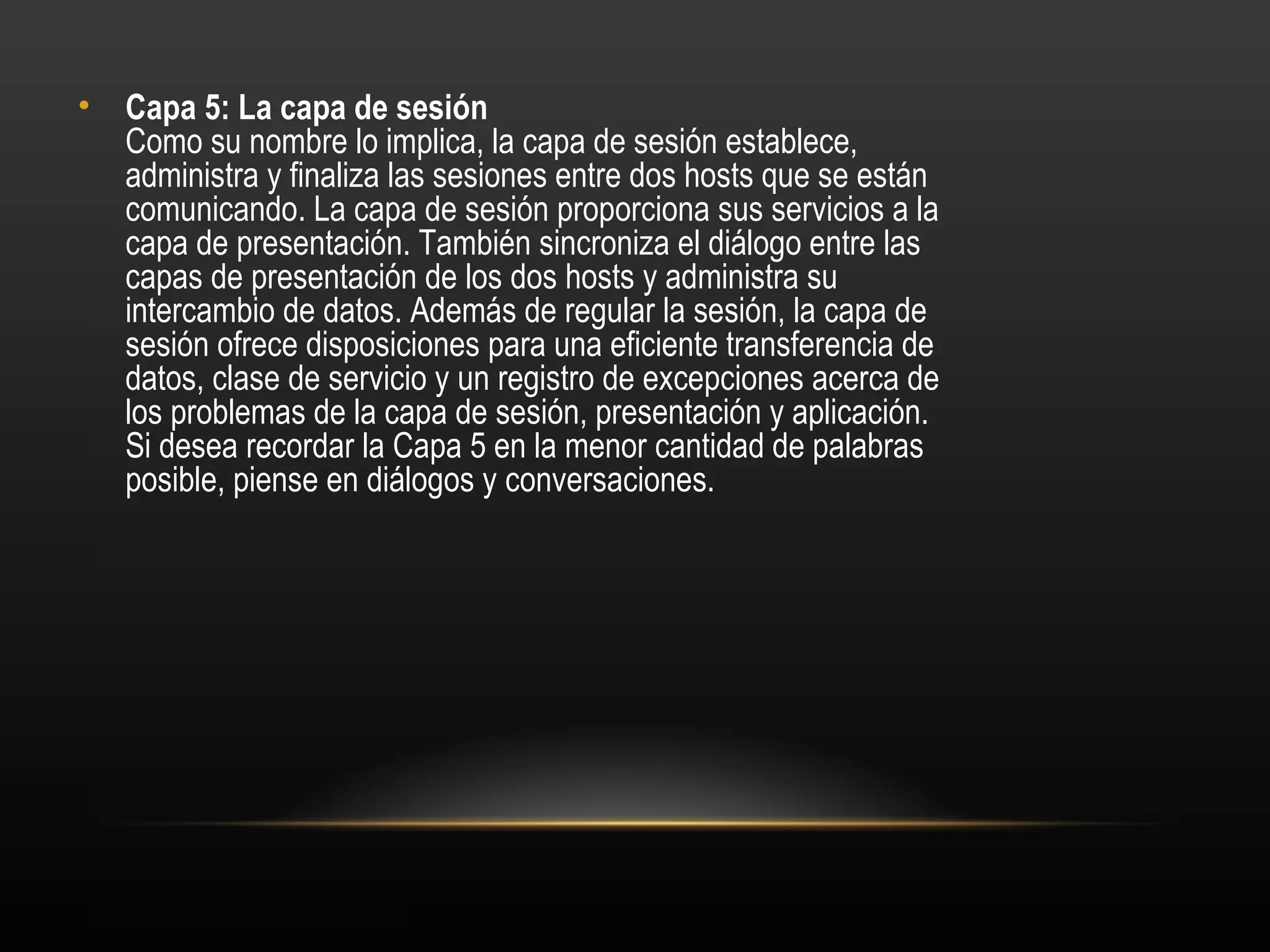 • Capa 5: La capa de sesión 
  Como su nombre lo implica, la capa de sesión establece,
  administra y finaliza las sesiones entre dos hosts que se están
  comunicando. La capa de sesión proporciona sus servicios a la
  capa de presentación. También sincroniza el diálogo entre las
  capas de presentación de los dos hosts y administra su
  intercambio de datos. Además de regular la sesión, la capa de
  sesión ofrece disposiciones para una eficiente transferencia de
  datos, clase de servicio y un registro de excepciones acerca de
  los problemas de la capa de sesión, presentación y aplicación.
  Si desea recordar la Capa 5 en la menor cantidad de palabras
  posible, piense en diálogos y conversaciones.
 