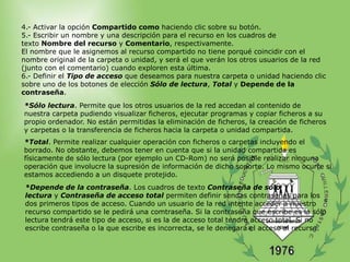 4.- Activar la opción Compartido como haciendo clic sobre su botón.
5.- Escribir un nombre y una descripción para el recurso en los cuadros de
texto Nombre del recurso y Comentario, respectivamente.
El nombre que le asignemos al recurso compartido no tiene porqué coincidir con el
nombre original de la carpeta o unidad, y será el que verán los otros usuarios de la red
(junto con el comentario) cuando exploren esta última.
6.- Definir el Tipo de acceso que deseamos para nuestra carpeta o unidad haciendo clic
sobre uno de los botones de elección Sólo de lectura, Total y Depende de la
contraseña.
*Sólo lectura. Permite que los otros usuarios de la red accedan al contenido de
nuestra carpeta pudiendo visualizar ficheros, ejecutar programas y copiar ficheros a su
propio ordenador. No están permitidas la eliminación de ficheros, la creación de ficheros
y carpetas o la transferencia de ficheros hacia la carpeta o unidad compartida.
*Total. Permite realizar cualquier operación con ficheros o carpetas incluyendo el
borrado. No obstante, debemos tener en cuenta que si la unidad compartida es
físicamente de sólo lectura (por ejemplo un CD-Rom) no será posible realizar ninguna
operación que involucre la supresión de información de dicho soporte. Lo mismo ocurre si
estamos accediendo a un disquete protejido.
 *Depende de la contraseña. Los cuadros de texto Contraseña de sólo
 lectura y Contraseña de acceso total permiten definir sendas contraseñas para los
 dos primeros tipos de acceso. Cuando un usuario de la red intente acceder a nuestro
 recurso compartido se le pedirá una comtraseña. Si la contraseña que escribe es la sólo
 lectura tendrá este tipo de acceso, si es la de acceso total tendrá acceso total. Si no
 escribe contraseña o la que escribe es incorrecta, se le denegará el acceso al recurso.
 