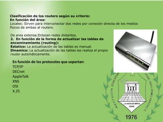 Clasificación de los routers según su criterio:
En función del área:
Locales: Sirven para interconectar dos redes por conexión directa de los medios
físicos de ambas al routers.

De area extensa:Enlazan redes distantes.
2. En función de la forma de actualizar las tablas de
encaminamiento (routing):
Estatico: La actualización de las tablas es manual.
Dinamico: La actualización de las tablas las realiza el propio
router automáticamente.

 En función de los protocolos que soportan:
 TCP/IP
 DECnet
 AppleTalk
 XNS
 OSI
 X.25
 