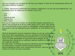Una vez escogida una topología de red hay que integrar el resto de los componentes físicos, de
los cuales podemos destacar:

1. Cables: Elementos fundamental de cualquier instalación (a no ser que sea inalámbrica). Los
principales tipos de cables que se utilizan en las LAN:

-- UTP
-- STP
-- Coaxial grueso
-- Coaxial fino
-- Fibra óptica
Si lo que se busca es un medio de transmisión simple y económico, la
opción más acertada es la de los cables pares (UTP y STP). Pero tienen
sus inconvenientes ya que cuando se sobrepasan ciertas longitudes hay
que acudir al uso de repetidores para restablecer el nivel eléctrico de la
señal.

Tanto la transmisión como la recepción utilizan un par de conductores
que, de no estar apantallados, son muy sensibles a interferencias
producidas por la inducción electromagnética de unos conductores en
otros. Un cable apantallado es aquel que está protegido de las
interferencias a través de un conductor eléctrico externo al cable, como
una malla por ejemplo.
Por esta razón, se trenzan los pares de tal forma que las intensidades
de transmisión y recepción anulen las perturbaciones
electromagnéticas sobre otros conductores cercanos, razón por la cual
reciben el nombre de pares trenzados.
 