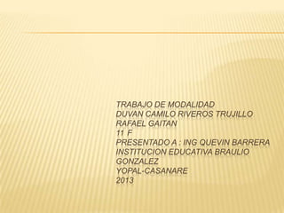 TRABAJO DE MODALIDAD
DUVAN CAMILO RIVEROS TRUJILLO
RAFAEL GAITAN
11 F
PRESENTADO A : ING QUEVIN BARRERA
INSTITUCION EDUCATIVA BRAULIO
GONZALEZ
YOPAL-CASANARE
2013
 
