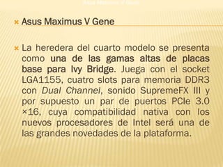 Asus Maximus V Gene


   Asus Maximus V Gene

   La heredera del cuarto modelo se presenta
    como una de las gamas altas de placas
    base para Ivy Bridge. Juega con el socket
    LGA1155, cuatro slots para memoria DDR3
    con Dual Channel, sonido SupremeFX III y
    por supuesto un par de puertos PCIe 3.0
    ×16, cuya compatibilidad nativa con los
    nuevos procesadores de Intel será una de
    las grandes novedades de la plataforma.
 