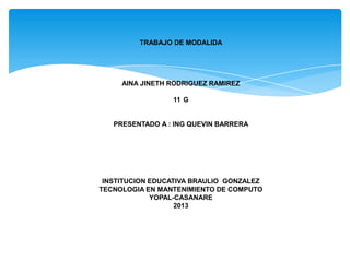 TRABAJO DE MODALIDA




     AINA JINETH RODRIGUEZ RAMIREZ

                 11 G


   PRESENTADO A : ING QUEVIN BARRERA




 INSTITUCION EDUCATIVA BRAULIO GONZALEZ
TECNOLOGIA EN MANTENIMIENTO DE COMPUTO
             YOPAL-CASANARE
                   2013
 