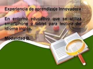 Experiencia de aprendizaje Innovadora
En entorno educativo que se utiliza
smartphone o tablet para lectura del
idioma inglés.
Modalidad B.
 