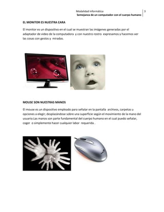 Modalidad informática                           3
                                       Semejanza de un computador con el cuerpo humano

EL MONITOR ES NUESTRA CARA

El monitor es un dispositivo en el cual se muestran las imágenes generadas por el
adaptador de video de la computadora y con nuestro rostro expresamos y hacemos ver
las cosas con gestos y miradas.




MOUSE SON NUESTRAS MANOS

El mouse es un dispositivo empleado para señalar en la pantalla archivos, carpetas u
opciones a elegir; desplazándose sobre una superficie según el movimiento de la mano del
usuario.Las manos son parte fundamental del cuerpo humano en el cual puedo señalar,
coger o simplemente hacer cualquier labor requerida .
 