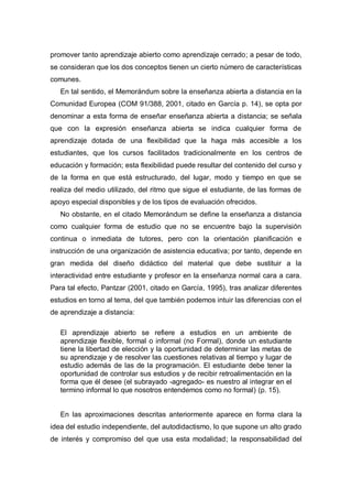 promover tanto aprendizaje abierto como aprendizaje cerrado; a pesar de todo,
se consideran que los dos conceptos tienen un cierto número de características
comunes.
   En tal sentido, el Memorándum sobre la enseñanza abierta a distancia en la
Comunidad Europea (COM 91/388, 2001, citado en García p. 14), se opta por
denominar a esta forma de enseñar enseñanza abierta a distancia; se señala
que con la expresión enseñanza abierta se indica cualquier forma de
aprendizaje dotada de una flexibilidad que la haga más accesible a los
estudiantes, que los cursos facilitados tradicionalmente en los centros de
educación y formación; esta flexibilidad puede resultar del contenido del curso y
de la forma en que está estructurado, del lugar, modo y tiempo en que se
realiza del medio utilizado, del ritmo que sigue el estudiante, de las formas de
apoyo especial disponibles y de los tipos de evaluación ofrecidos.
   No obstante, en el citado Memorándum se define la enseñanza a distancia
como cualquier forma de estudio que no se encuentre bajo la supervisión
continua o inmediata de tutores, pero con la orientación planificación e
instrucción de una organización de asistencia educativa; por tanto, depende en
gran medida del diseño didáctico del material que debe sustituir a la
interactividad entre estudiante y profesor en la enseñanza normal cara a cara.
Para tal efecto, Pantzar (2001, citado en García, 1995), tras analizar diferentes
estudios en torno al tema, del que también podemos intuir las diferencias con el
de aprendizaje a distancia:

   El aprendizaje abierto se refiere a estudios en un ambiente de
   aprendizaje flexible, formal o informal (no Formal), donde un estudiante
   tiene la libertad de elección y la oportunidad de determinar las metas de
   su aprendizaje y de resolver las cuestiones relativas al tiempo y lugar de
   estudio además de las de la programación. El estudiante debe tener la
   oportunidad de controlar sus estudios y de recibir retroalimentación en la
   forma que él desee (el subrayado -agregado- es nuestro al integrar en el
   termino informal lo que nosotros entendemos como no formal) (p. 15).


   En las aproximaciones descritas anteriormente aparece en forma clara la
idea del estudio independiente, del autodidactismo, lo que supone un alto grado
de interés y compromiso del que usa esta modalidad; la responsabilidad del
 