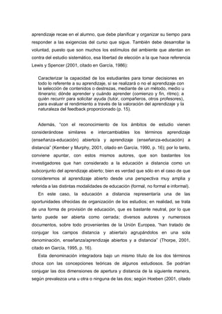 aprendizaje recae en el alumno, que debe planificar y organizar su tiempo para
responder a las exigencias del curso que sigue. También debe desarrollar la
voluntad, puesto que son muchos los estímulos del ambiente que atentan en
contra del estudio sistemático, esa libertad de elección a la que hace referencia
Lewis y Spencer (2001, citado en García, 1986):

   Caracterizar la capacidad de los estudiantes para tomar decisiones en
   todo lo referente a su aprendizaje, si se realizará o no el aprendizaje con
   la selección de contenidos o destrezas, mediante de un método, medio u
   itinerario; dónde aprender y cuándo aprender (comienzo y fin, ritmo); a
   quién recurrir para solicitar ayuda (tutor, compañeros, otros profesores),
   para evaluar el rendimiento a través de la valoración del aprendizaje y la
   naturaleza del feedback proporcionado (p. 15).


   Además, “con el reconocimiento de los ámbitos de estudio vienen
considerándose    similares   e   intercambiables   los   términos   aprendizaje
(enseñanza-educación) abierto/a y aprendizaje (enseñanza-educación) a
distancia” (Kember y Murphy, 2001, citado en García, 1990, p. 16); por lo tanto,
conviene apuntar, con estos mismos autores, que son bastantes los
investigadores que han considerado a la educación a distancia como un
subconjunto del aprendizaje abierto; bien es verdad que sólo en el caso de que
consideremos al aprendizaje abierto desde una perspectiva muy amplia y
referida a las distintas modalidades de educación (formal, no formal e informal).
   En este caso, la educación a distancia representaría una de las
oportunidades ofrecidas de organización de los estudios; en realidad, se trata
de una forma de provisión de educación, que es bastante neutral, por lo que
tanto puede ser abierta como cerrada; diversos autores y numerosos
documentos, sobre todo provenientes de la Unión Europea, “han tratado de
conjugar los campos distancia y abierta/o agrupándolos en una sola
denominación, enseñanza/aprendizaje abiertos y a distancia” (Thorpe, 2001,
citado en García, 1995, p. 16).
   Esta denominación integradora bajo un mismo título de los dos términos
choca con las concepciones teóricas de algunos estudiosos. Se podrían
conjugar las dos dimensiones de apertura y distancia de la siguiente manera,
según prevalezca una u otra o ninguna de las dos; según Hoeben (2001, citado
 
