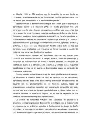 en García, 1993, p. 16) sostiene que la “provisión de cursos donde se
consideran simultáneamente ambas dimensiones, en los que predomina una
de las dos y no se considera ni la distancia ni la apertura”.
   Dependiendo de la definición teórica según este autor, que se adjudique al
aprendizaje abierto y a distancia (AAD) se puede prevalecer más una
dimensión que la otra. Algunas concepciones podrían usar una o las dos
dimensiones de forma rigurosa y otras las pueden usar de forma más flexible.
Este último es el caso de la experiencia de la UNED de España que ofrece en
la actualidad un Máster en Enseñanza y Aprendizaje Abiertos y a Distancia.
Esta denominación, que recoge cuatro términos: enseñar, aprender, apertura y
distancia, lo hace con una interpretación flexible, sobre todo, de los dos
conceptos aquí analizados, así, interpreta de forma rigurosa la noción de
distancia y de forma más flexible el de apertura.
   En consecuencia, aunque los estudiantes disponen de libertad para
controlar sus estudios en cuanto a tiempo, espacio, ritmo de aprendizaje y
recepción de realimentación en forma y manera deseada, no disponen de
libertad; en cuanto a la admisión, ésta es cerrada y limitada a unos requisitos
académicos previos, ni en cuanto a determinados plazos de rendición de
pruebas de evaluación.
   En este sentido, en las Universidades del Municipio Maracaibo el concepto
de educación a distancia debe ser visto en relación con el denominado
aprendizaje abierto, dado como acceso libre y eliminación de restricciones; de
acuerdo con los planteamientos de los referidos autores, todas las
organizaciones educativas necesitan ser enteramente compatible con esta,
aunque esta apertura no es siempre característica de la misma, sobre todo en
estudios formales de enseñanza reglada, en los que la exigencia de una
titulación previa suele ser requisito imprescindible.
   La Gestión de Ambientes Virtuales para Modalidad de Educación a
Distancia, se integran proyectos de desarrollo tecnológico para el mejoramiento
e innovación de los ambientes virtuales, la facilitación de las tareas de diseño
educativo y la evolución de las plataformas educativas virtuales en consistencia
con modelos de aprendizaje constructivistas. Se desarrollan herramientas de
 
