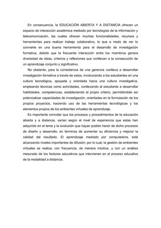 En consecuencia, la EDUCACIÓN ABIERTA Y A DISTANCIA ofrecen un
espacio de interacción académica mediado por tecnologías de la información y
telecomunicación, las cuales ofrecen muchas funcionalidades, recursos y
herramientas para realizar trabajo colaborativo, lo que a modo de ver lo
convierte en una buena herramienta para el desarrollo de investigación
formativa, debido que la frecuente interacción entre los miembros genera
diversidad de ideas, criterios y reflexiones que conllevan a la consecución de
un aprendizaje conjunto y significativo.
   No obstante, para la consistencia de una gerencia conlleva a desarrollar
investigación formativa a través de estos, involucrando a los estudiantes en una
cultura tecnológica, apoyada y orientada hacia una cultura investigativa,
empleando técnicas como actividades, conllevando al estudiante a desarrollar
habilidades, competencias, estableciendo el propio criterio, permitiéndole así
potencializar capacidades de investigación, orientadas en la formulación de los
propios proyectos, haciendo uso de las herramientas tecnológicas y los
elementos propios de los ambientes virtuales de aprendizaje.
   Es importante connotar que los procesos y procedimientos de la educación
abierta y a distancia, varían según el nivel de experiencia que estas han
adquirido en el tema y la evolución que hayan podido hacer de dicho procesos
de diseño y desarrollo, en términos de aumentar su eficiencia y mejorar la
calidad del resultado. El aprendizaje mediado por computadora, está
alcanzando niveles importantes de difusión; por lo cual, la gestión de ambientes
virtuales se realiza, con frecuencia, de manera intuitiva, y con un análisis
mesurado de los factores educativos que intervienen en el proceso educativo
de la modalidad a distancia.
 