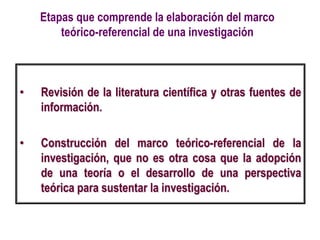 Etapas que comprende la elaboración del marco
teórico-referencial de una investigación
• Revisión de la literatura científica y otras fuentes de
información.
• Construcción del marco teórico-referencial de la
investigación, que no es otra cosa que la adopción
de una teoría o el desarrollo de una perspectiva
teórica para sustentar la investigación.
 