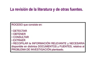 La revisión de la literatura y de otras fuentes.
ROCESO que consiste en:
• DETECTAR
• OBTENER
• CONSULTAR
• EXTRAER
• RECOPILAR la INFORMACIÓN RELEVANTE y NECESARIA
disponible en distintos DOCUMENTOS y FUENTES, relativa al
PROBLEMA DE INVESTIGACIÓN planteado.
 