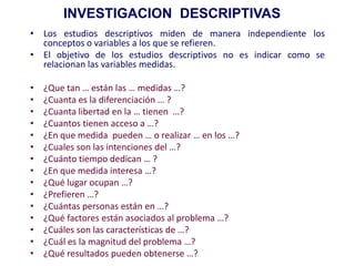 • Los estudios descriptivos miden de manera independiente los
conceptos o variables a los que se refieren.
• El objetivo de los estudios descriptivos no es indicar como se
relacionan las variables medidas.
• ¿Que tan … están las … medidas …?
• ¿Cuanta es la diferenciación … ?
• ¿Cuanta libertad en la … tienen …?
• ¿Cuantos tienen acceso a …?
• ¿En que medida pueden … o realizar … en los …?
• ¿Cuales son las intenciones del …?
• ¿Cuánto tiempo dedican … ?
• ¿En que medida interesa …?
• ¿Qué lugar ocupan …?
• ¿Prefieren …?
• ¿Cuántas personas están en …?
• ¿Qué factores están asociados al problema …?
• ¿Cuáles son las características de …?
• ¿Cuál es la magnitud del problema …?
• ¿Qué resultados pueden obtenerse …?
INVESTIGACION DESCRIPTIVAS
 