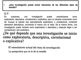 1. ¿Una investigación puede incluir elementos de los diferentes tipos de
estudio?
R: SÍ
En ocasiones, una investigación puede caracterizarse como
exploratoria, descriptiva, correlacional o explicativa, pero no situarse únicamente como
tal. Aunque el estudio sea esencialmente exploratorio o correlacional, contendrá
elementos descriptivos, ocurriendo lo mismo con el resto. De la misma forma, una
investigación puede iniciarse como exploratoria o descriptiva y después llegar a ser
correlacional y aún explicativa.
 