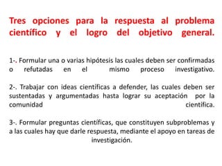 Tres opciones para la respuesta al problema
científico y el logro del objetivo general.
1-. Formular una o varias hipótesis las cuales deben ser confirmadas
o refutadas en el mismo proceso investigativo.
2-. Trabajar con ideas científicas a defender, las cuales deben ser
sustentadas y argumentadas hasta lograr su aceptación por la
comunidad científica.
3-. Formular preguntas científicas, que constituyen subproblemas y
a las cuales hay que darle respuesta, mediante el apoyo en tareas de
investigación.
 