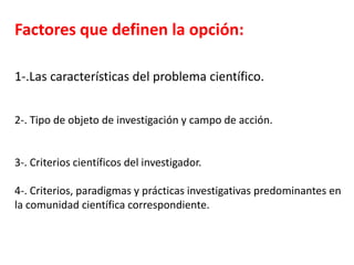 Factores que definen la opción:
1-.Las características del problema científico.
2-. Tipo de objeto de investigación y campo de acción.
3-. Criterios científicos del investigador.
4-. Criterios, paradigmas y prácticas investigativas predominantes en
la comunidad científica correspondiente.
 