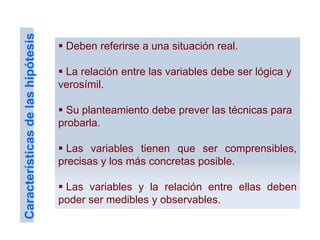  Deben referirse a una situación real.
 La relación entre las variables debe ser lógica y
verosímil.
 Su planteamiento debe prever las técnicas para
probarla.
 Las variables tienen que ser comprensibles,
precisas y los más concretas posible.
 Las variables y la relación entre ellas deben
poder ser medibles y observables.
Característicasdelashipótesis
 
