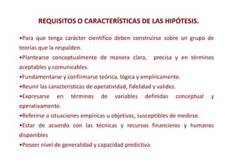 •Para que tenga carácter científico deben construirse sobre un grupo de
teorías que la respalden.
•Plantearse conceptualmente de manera clara, precisa y en términos
aceptables y comunicables.
•Fundamentarse y confirmarse teórica, lógica y empíricamente.
•Reunir las características de operatividad, fidelidad y validez.
•Expresarse en términos de variables definidas conceptual y
operativamente.
•Referirse a situaciones empíricas u objetivas, susceptibles de medirse.
•Estar de acuerdo con las técnicas y recursos financieros y humanos
disponibles
•Poseer nivel de generalidad y capacidad predictiva.
REQUISITOS O CARACTERÍSTICAS DE LAS HIPÓTESIS.
 