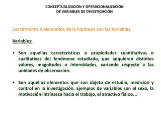 Los términos o elementos de la hipótesis son las Variables.
Variables:
• Son aquellas características o propiedades cuantitativas o
cualitativas del fenómeno estudiado, que adquieren distintos
valores, magnitudes o intensidades, variando respecto a las
unidades de observación.
• Son aquellos elementos que son objeto de estudio, medición y
control en la investigación. Ejemplos de variables son el sexo, la
motivación intrínseca hacia el trabajo, el atractivo físico…
CONCEPTUALIZACIÓN Y OPERACIONALIZACIÓN
DE VARIABLES DE INVESTIGACIÓN
 
