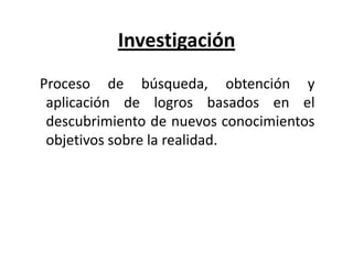 Investigación
Proceso de búsqueda, obtención y
aplicación de logros basados en el
descubrimiento de nuevos conocimientos
objetivos sobre la realidad.
 