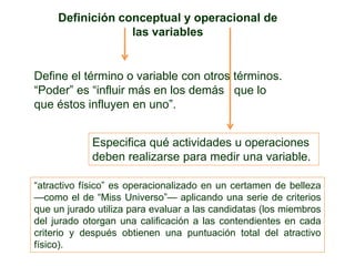 Definición conceptual y operacional de
las variables
Define el término o variable con otros términos.
―Poder‖ es ―influir más en los demás que lo
que éstos influyen en uno‖.
Especifica qué actividades u operaciones
deben realizarse para medir una variable.
―atractivo físico‖ es operacionalizado en un certamen de belleza
—como el de ―Miss Universo‖— aplicando una serie de criterios
que un jurado utiliza para evaluar a las candidatas (los miembros
del jurado otorgan una calificación a las contendientes en cada
criterio y después obtienen una puntuación total del atractivo
físico).
 