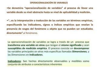 •Se denomina “operacionalización de variables” al proceso de llevar una
variable desde su nivel abstracto hasta se nivel de aplicabilidad y medición.
•“...es la interpretación o traducción de las variables en términos empíricos,
especificando los indicadores, signos o índices empíricos que revelan la
presencia de rasgos del fenómeno u objeto que no pueden ser estudiados
directamente”.al fenómeno.
OPERACIONALIZACIÓN DE VARIABLES
La operacionalización de variables se logra a través de un proceso que
transforma una variable en otras que tengan el mismo significado y sean
susceptibles de medición empírica. El proceso consiste en descomponer
las variables principales en otras más específicas llamadas Dimensiones, y
las Dimensiones en Indicadores.
Indicadores: Son hechos directamente observables y medibles como
conjunto de atributos o características inherentes
 