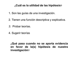 ¿Cuál es la utilidad de las hipótesis?
1. Son las guías de una investigación.
2. Tienen una función descriptiva y explicativa.
3. Probar teorías.
4. Sugerir teorías
¿Qué pasa cuando no se aporta evidencia
en favor de la(s) hipótesis de nuestra
investigación?
 