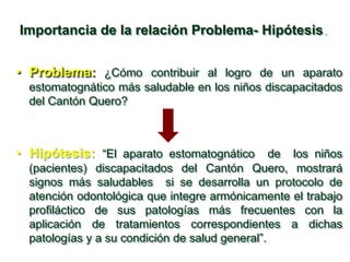Importancia de la relación Problema- Hipótesis.
• Problema: ¿Cómo contribuir al logro de un aparato
estomatognático más saludable en los niños discapacitados
del Cantón Quero?
• Hipótesis: ―El aparato estomatognático de los niños
(pacientes) discapacitados del Cantón Quero, mostrará
signos más saludables si se desarrolla un protocolo de
atención odontológica que integre armónicamente el trabajo
profiláctico de sus patologías más frecuentes con la
aplicación de tratamientos correspondientes a dichas
patologías y a su condición de salud general‖.
 