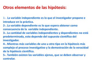 Otros elementos de las hipótesis:
1-. La variable independiente es lo que el investigador propone e
introduce en la práctica.
2-. La variable dependiente es lo que espera obtener como
consecuencia de la variable independiente.
3-. La cantidad de variables independientes y dependientes no está
predeterminada, esto depende del supuesto científico del
investigador.
4-. Mientras más variables de uno u otro tipo en la hipótesis más
complejo el proceso investigativo y la demostración de la veracidad
de la hipótesis científica.
5-. También existen las variables ajenas, que se deben observar y
controlar.
 
