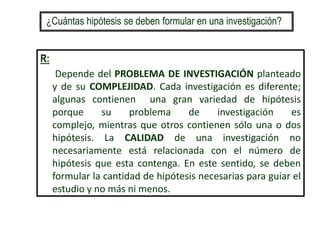 R:
Depende del PROBLEMA DE INVESTIGACIÓN planteado
y de su COMPLEJIDAD. Cada investigación es diferente;
algunas contienen una gran variedad de hipótesis
porque su problema de investigación es
complejo, mientras que otros contienen sólo una o dos
hipótesis. La CALIDAD de una investigación no
necesariamente está relacionada con el número de
hipótesis que esta contenga. En este sentido, se deben
formular la cantidad de hipótesis necesarias para guiar el
estudio y no más ni menos.
¿Cuántas hipótesis se deben formular en una investigación?
 