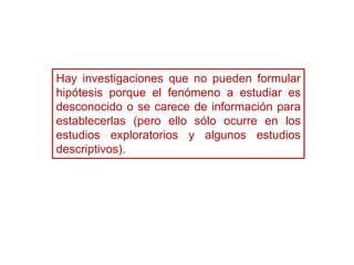 Hay investigaciones que no pueden formular
hipótesis porque el fenómeno a estudiar es
desconocido o se carece de información para
establecerlas (pero ello sólo ocurre en los
estudios exploratorios y algunos estudios
descriptivos).
 